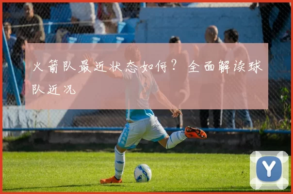 火箭队最近状态如何？全面解读球队近况