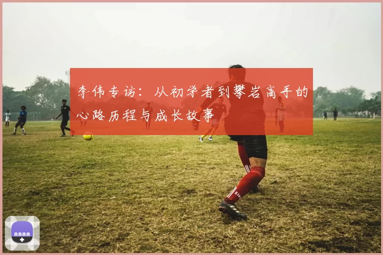 李伟专访：从初学者到攀岩高手的心路历程与成长故事