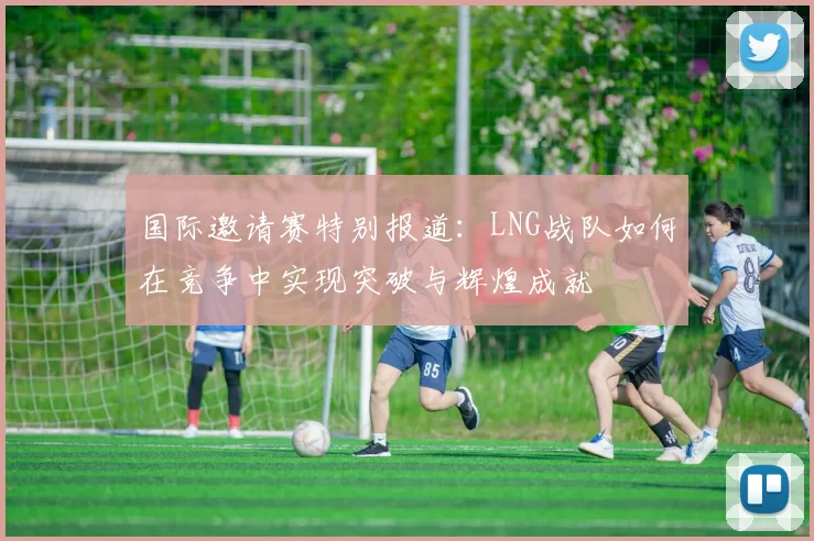 国际邀请赛特别报道：LNG战队如何在竞争中实现突破与辉煌成就