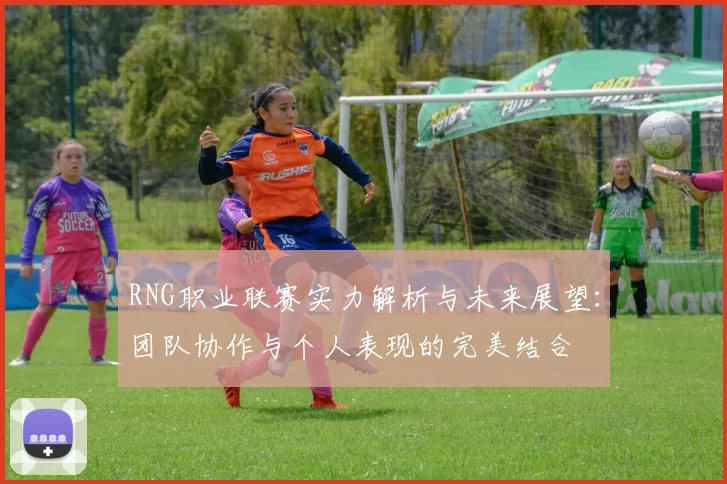 RNG职业联赛实力解析与未来展望：团队协作与个人表现的完美结合