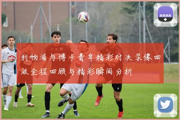 利物浦与博卡青年精彩对决录像回放全程回顾与精彩瞬间分析