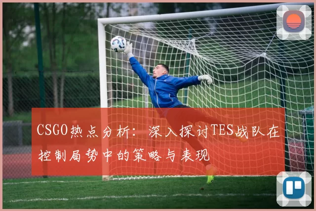 CSGO热点分析：深入探讨TES战队在控制局势中的策略与表现