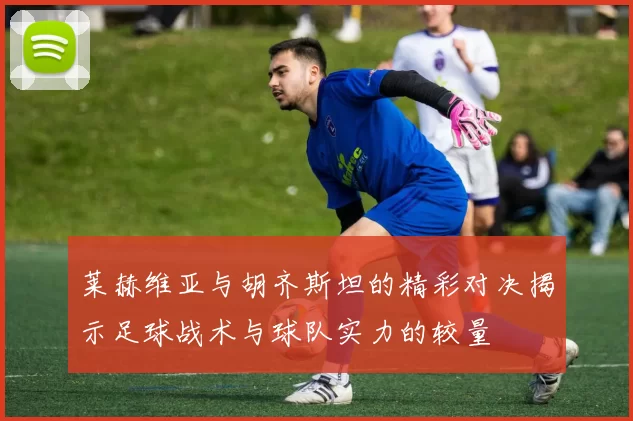 莱赫维亚与胡齐斯坦的精彩对决揭示足球战术与球队实力的较量