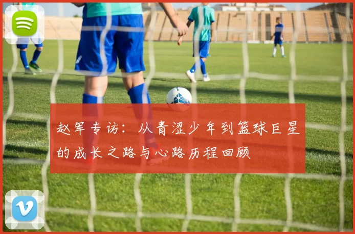赵军专访：从青涩少年到篮球巨星的成长之路与心路历程回顾